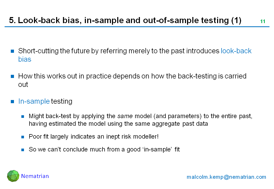 Bullet points include: Short-cutting the future by referring merely to the past introduces look-back bias. How this works out in practice depends on how the back-testing is carried out. In-sample testing. Might back-test by applying the same model (and parameters) to the entire past, having estimated the model using the same aggregate past data. Poor fit largely indicates an inept risk modeller! So we can’t conclude much from a good ‘in-sample’ fit