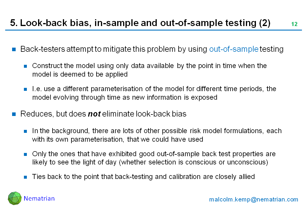 Bullet points include: Back-testers attempt to mitigate this problem by using out-of-sample testing. Construct the model using only data available by the point in time when the model is deemed to be applied. I.e. use a different parameterisation of the model for different time periods, the model evolving through time as new information is exposed. Reduces, but does not eliminate look-back bias. In the background, there are lots of other possible risk model formulations, each with its own parameterisation, that we could have used. Only the ones that have exhibited good out-of-sample back test properties are likely to see the light of day (whether selection is conscious or unconscious). Ties back to the point that back-testing and calibration are closely allied