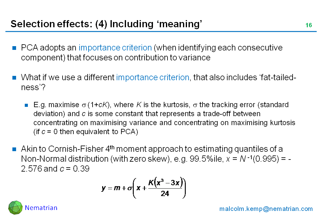 Bullet points include: PCA adopts an importance criterion (when identifying each consecutive component) that focuses on contribution to variance. What if we use a different importance criterion, that also includes ‘fat-tailed-ness’? E.g. maximise sigma (1+cK), where K is the kurtosis, sigma the tracking error (standard deviation) and c is some constant that represents a trade-off between concentrating on maximising variance and concentrating on maximising kurtosis (if c = 0 then equivalent to PCA). Akin to Cornish-Fisher 4th moment approach to estimating quantiles of a Non-Normal distribution (with zero skew), e.g. 99.5%ile, x = N -1(0.995) = - 2.576 and c = 0.39