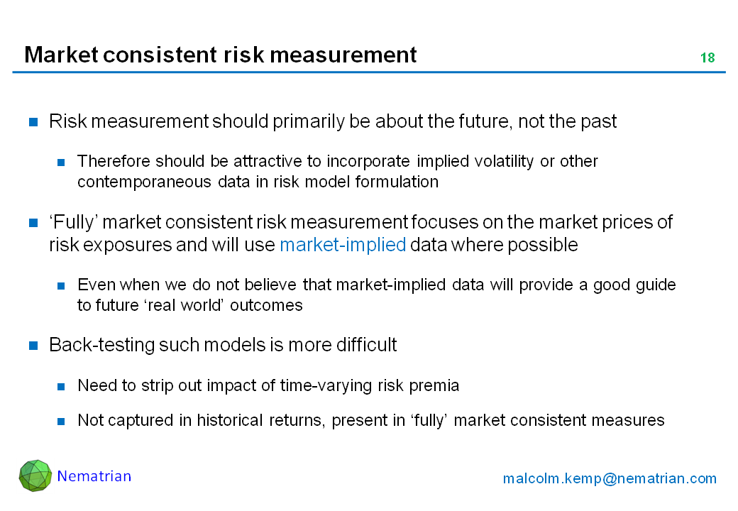 Bullet points include: Risk measurement should primarily be about the future, not the past. Therefore should be attractive to incorporate implied volatility or other contemporaneous data in risk model formulation. ‘Fully’ market consistent risk measurement focuses on the market prices of risk exposures and will use market-implied data where possible. Even when we do not believe that market-implied data will provide a good guide to future ‘real world’ outcomes. Back-testing such models is more difficult. Need to strip out impact of time-varying risk premia. Not captured in historical returns, present in ‘fully’ market consistent measures
