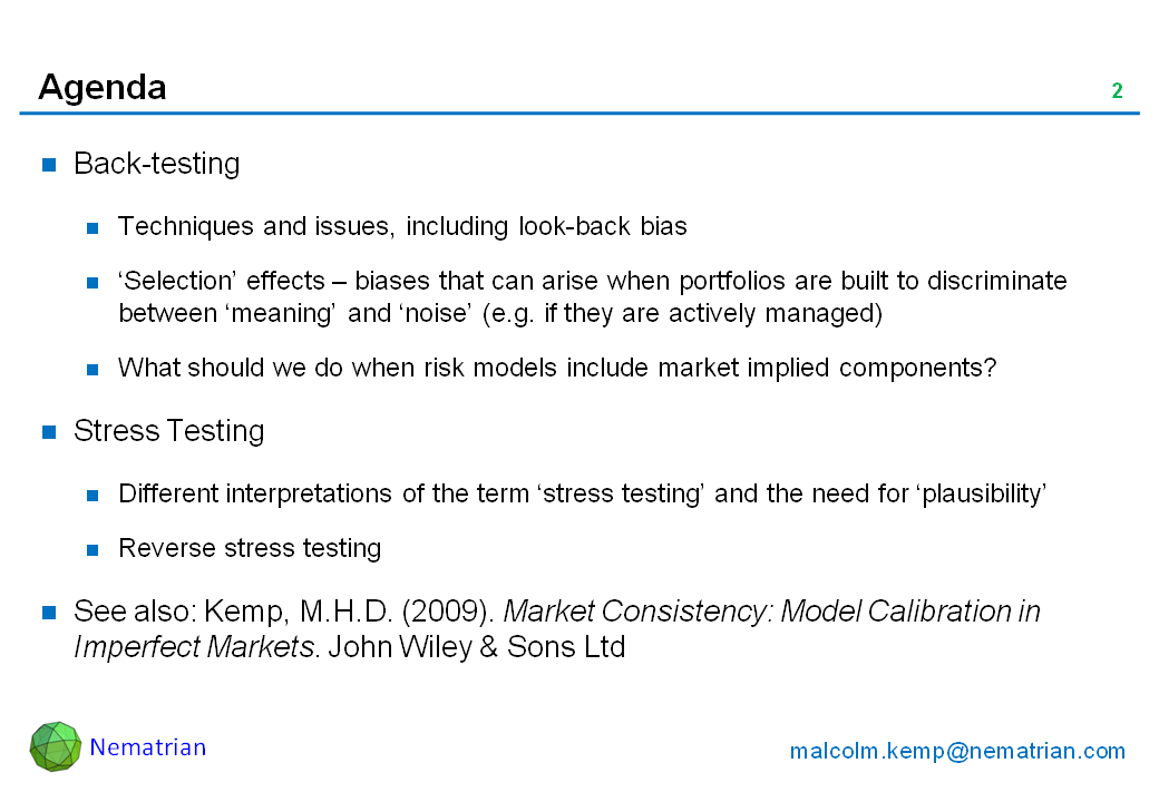 Bullet points include: Back-testing. Techniques and issues, including look-back bias. ‘Selection’ effects – biases that can arise when portfolios are built to discriminate between ‘meaning’ and ‘noise’ (e.g. if they are actively managed). What should we do when risk models include market implied components? Stress Testing. Different interpretations of the term ‘stress testing’ and the need for ‘plausibility’ Reverse stress testing. See also: Kemp, M.H.D. (2009). Market Consistency: Model Calibration in Imperfect Markets. John Wiley & Sons Ltd