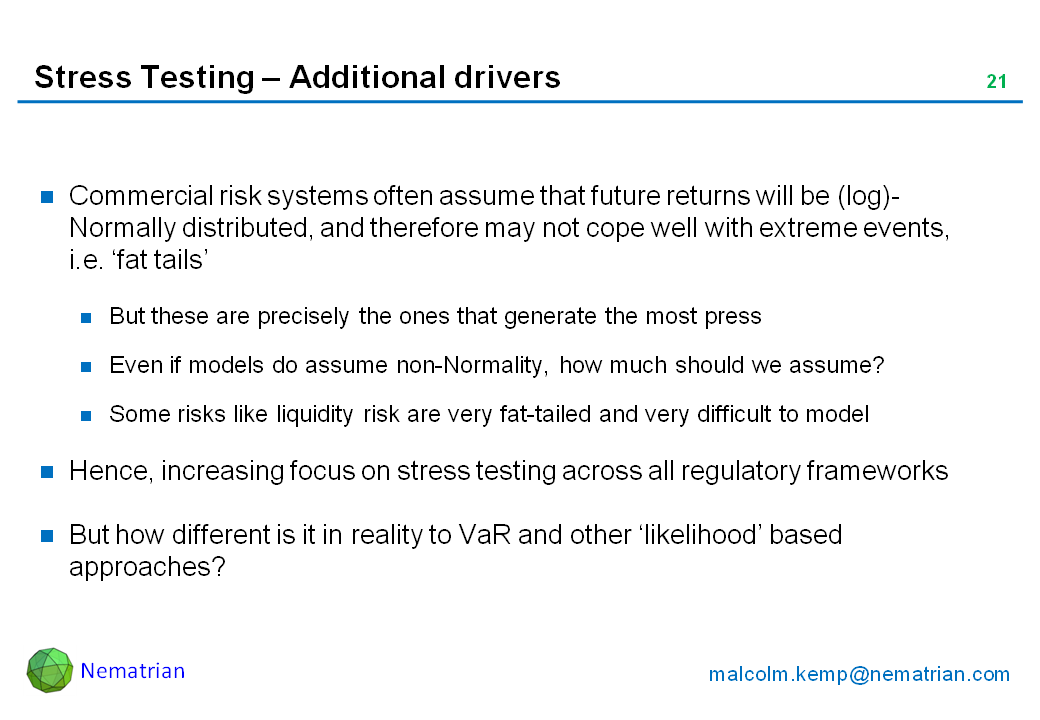 Bullet points include: Commercial risk systems often assume that future returns will be (log)-Normally distributed, and therefore may not cope well with extreme events, i.e. ‘fat tails’. But these are precisely the ones that generate the most press. Even if models do assume non-Normality, how much should we assume? Some risks like liquidity risk are very fat-tailed and very difficult to model . Hence, increasing focus on stress testing across all regulatory frameworks. But how different is it in reality to VaR and other ‘likelihood’ based approaches?