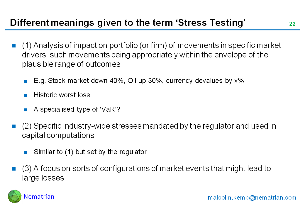 Bullet points include: (1) Analysis of impact on portfolio (or firm) of movements in specific market drivers, such movements being appropriately within the envelope of the plausible range of outcomes. E.g. Stock market down 40%, Oil up 30%, currency devalues by x%. Historic worst loss. A specialised type of ‘VaR’? (2) Specific industry-wide stresses mandated by the regulator and used in capital computations. Similar to (1) but set by the regulator. (3) A focus on sorts of configurations of market events that might lead to large losses