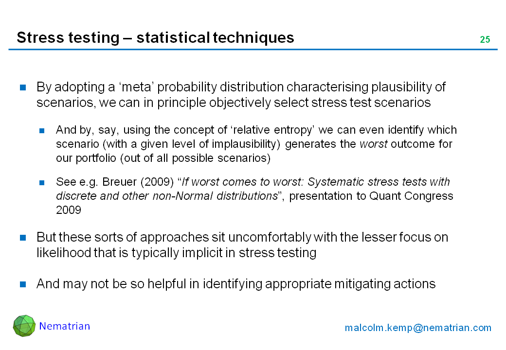 Bullet points include: By adopting a ‘meta’ probability distribution characterising plausibility of scenarios, we can in principle objectively select stress test scenarios. And by, say, using the concept of ‘relative entropy’ we can even identify which scenario (with a given level of implausibility) generates the worst outcome for our portfolio (out of all possible scenarios). See e.g. Breuer (2009) “If worst comes to worst: Systematic stress tests with discrete and other non-Normal distributions”, presentation to Quant Congress 2009. But these sorts of approaches sit uncomfortably with the lesser focus on likelihood that is typically implicit in stress testing. And may not be so helpful in identifying appropriate mitigating actions