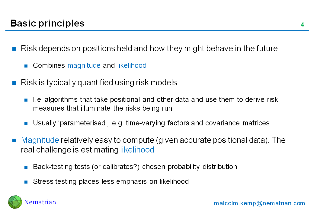 Bullet points include: Risk depends on positions held and how they might behave in the future. Combines magnitude and likelihood. Risk is typically quantified using risk models. I.e. algorithms that take positional and other data and use them to derive risk measures that illuminate the risks being run. Usually ‘parameterised’, e.g. time-varying factors and covariance matrices. Magnitude relatively easy to compute (given accurate positional data). The real challenge is estimating likelihood. Back-testing tests (or calibrates?) chosen probability distribution. Stress testing places less emphasis on likelihood