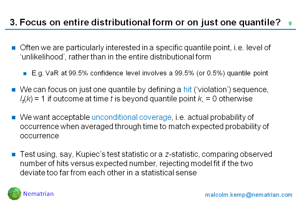 Bullet points include: Often we are particularly interested in a specific quantile point, i.e. level of ‘unlikelihood’, rather than in the entire distributional form. E.g. VaR at 99.5% confidence level involves a 99.5% (or 0.5%) quantile point. We can focus on just one quantile by defining a hit (‘violation’) sequence, It(k) = 1 if outcome at time t is beyond quantile point k, = 0 otherwise. We want acceptable unconditional coverage, i.e. actual probability of occurrence when averaged through time to match expected probability of occurrence. Test using, say, Kupiec’s test statistic or a z-statistic, comparing observed number of hits versus expected number, rejecting model fit if the two deviate too far from each other in a statistical sense