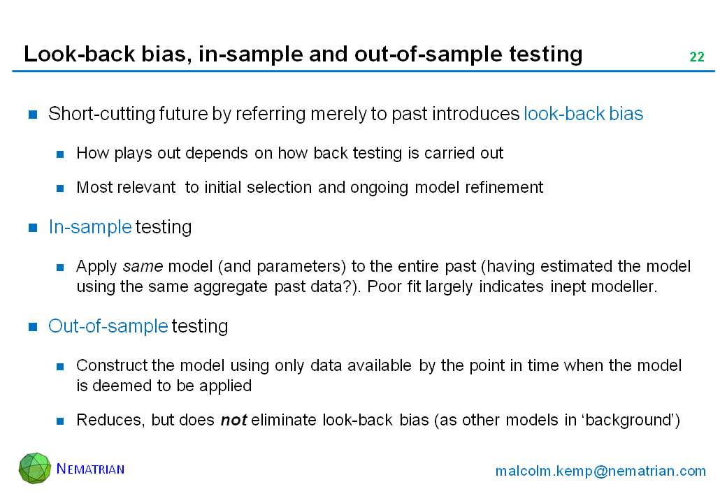 Bullet points include: Short-cutting future by referring merely to past introduces look-back bias. How plays out depends on how back testing is carried out. Most relevant  to initial selection and ongoing model refinement. In-sample testing. Apply same model (and parameters) to the entire past (having estimated the model using the same aggregate past data?). Poor fit largely indicates inept modeller. Out-of-sample testing. Construct the model using only data available by the point in time when the model is deemed to be applied. Reduces, but does not eliminate look-back bias (as other models in ‘background’)