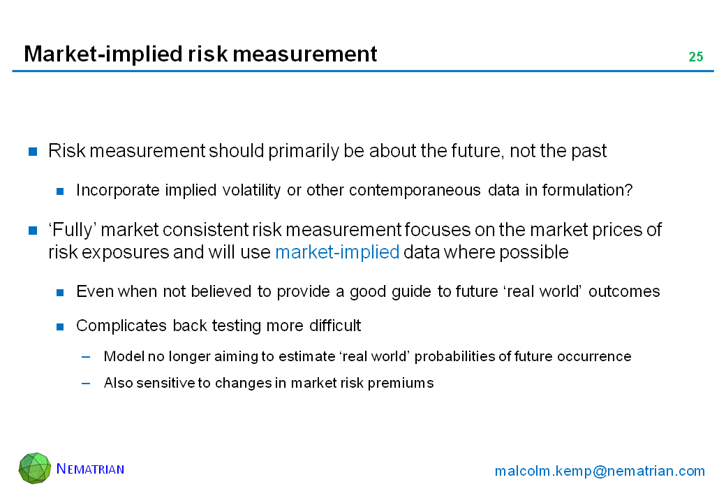 Bullet points include: Risk measurement should primarily be about the future, not the past. Incorporate implied volatility or other contemporaneous data in formulation? ‘Fully’ market consistent risk measurement focuses on the market prices of risk exposures and will use market-implied data where possible. Even when not believed to provide a good guide to future ‘real world’ outcomes. Complicates back testing more difficult. Model no longer aiming to estimate ‘real world’ probabilities of future occurrence. Also sensitive to changes in market risk premiums