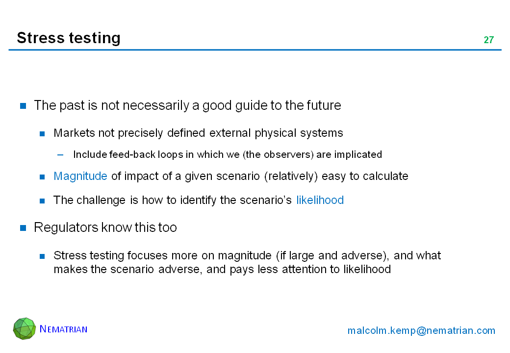 Bullet points include: The past is not necessarily a good guide to the future. Markets not precisely defined external physical systems. Include feed-back loops in which we (the observers) are implicated. Magnitude of impact of a given scenario (relatively) easy to calculate. The challenge is how to identify the scenario’s likelihood. Regulators know this too. Stress testing focuses more on magnitude (if large and adverse), and what makes the scenario adverse, and pays less attention to likelihood