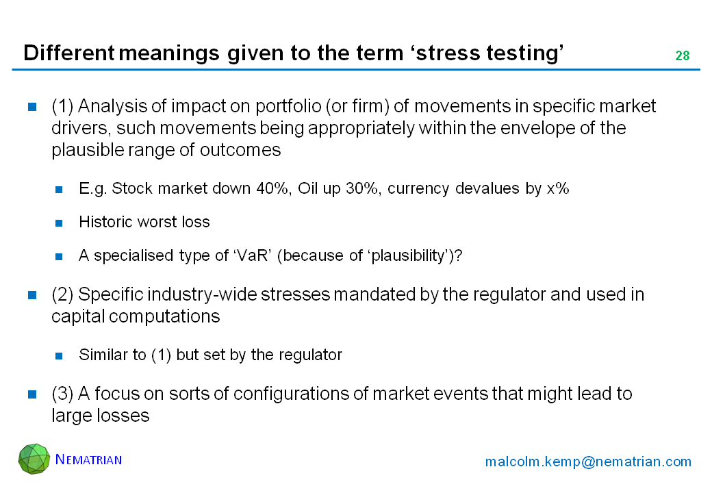 Bullet points include: (1) Analysis of impact on portfolio (or firm) of movements in specific market drivers, such movements being appropriately within the envelope of the plausible range of outcomes. E.g. Stock market down 40%, Oil up 30%, currency devalues by x%. Historic worst loss. A specialised type of ‘VaR’ (because of ‘plausibility’)? (2) Specific industry-wide stresses mandated by the regulator and used in capital computations. Similar to (1) but set by the regulator. (3) A focus on sorts of configurations of market events that might lead to large losses