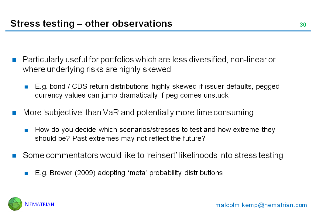 Bullet points include: Particularly useful for portfolios which are less diversified, non-linear or where underlying risks are highly skewed. E.g. bond / CDS return distributions highly skewed if issuer defaults, pegged currency values can jump dramatically if peg comes unstuck. More ‘subjective’ than VaR and potentially more time consuming. How do you decide which scenarios/stresses to test and how extreme they should be? Past extremes may not reflect the future? Some commentators would like to ‘reinsert’ likelihoods into stress testing. E.g. Brewer (2009) adopting ‘meta’ probability distributions