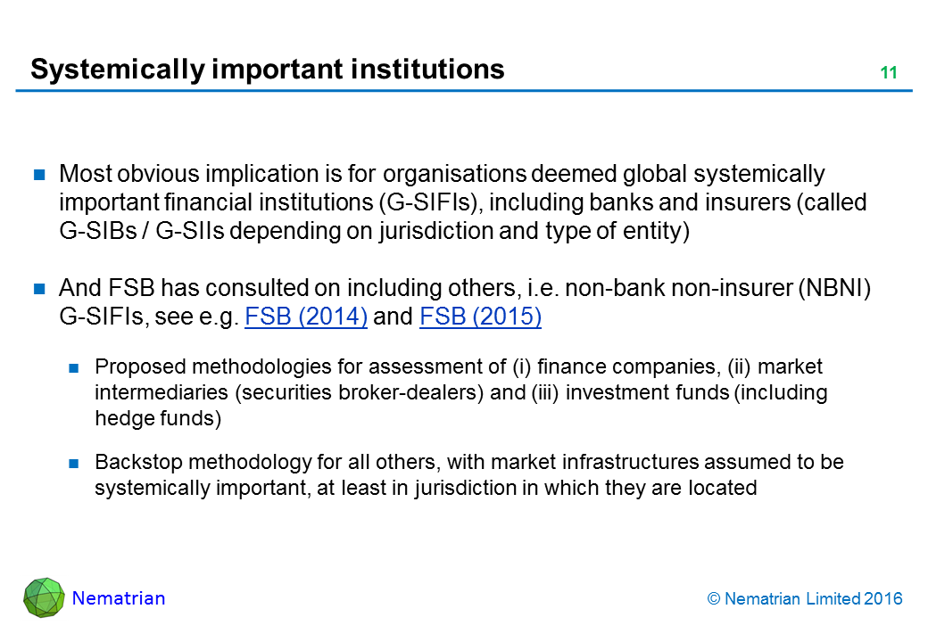 Bullet points include: Most obvious implication is for organisations deemed global systemically important financial institutions (G-SIFIs), including banks and insurers (called G-SIBs / G-SIIs depending on jurisdiction and type of entity). And FSB has consulted on including others, i.e. non-bank non-insurer (NBNI) G-SIFIs, see e.g. FSB (2014) and FSB (2015). Proposed methodologies for assessment of (i) finance companies, (ii) market intermediaries (securities broker-dealers) and (iii) investment funds (including hedge funds). Backstop methodology for all others, with market infrastructures assumed to be systemically important, at least in jurisdiction in which they are located