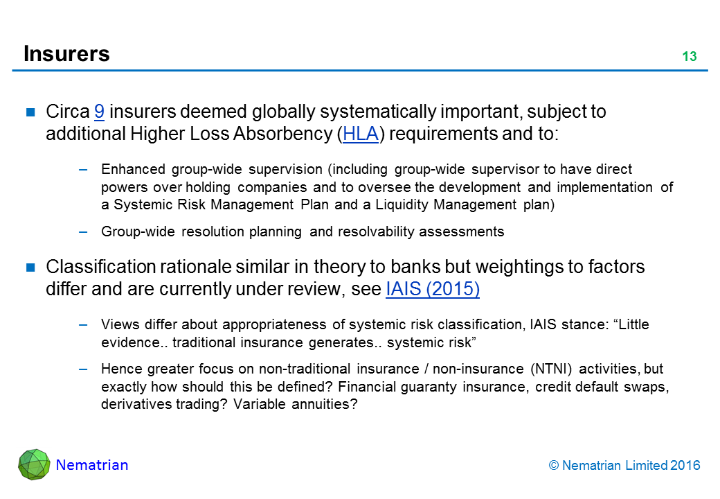 Bullet points include: Circa 9 insurers deemed globally systematically important, subject to additional Higher Loss Absorbency (HLA) requirements and to: Enhanced group-wide supervision (including group-wide supervisor to have direct powers over holding companies and to oversee the development and implementation of a Systemic Risk Management Plan and a Liquidity Management plan). Group-wide resolution planning and resolvability assessments. Classification rationale similar in theory to banks but weightings to factors differ and are currently under review, see IAIS (2015). Views differ about appropriateness of systemic risk classification, IAIS stance: “Little evidence.. traditional insurance generates.. systemic risk”. Hence greater focus on non-traditional insurance / non-insurance (NTNI) activities, but exactly how should this be defined? Financial guaranty insurance, credit default swaps, derivatives trading? Variable annuities?