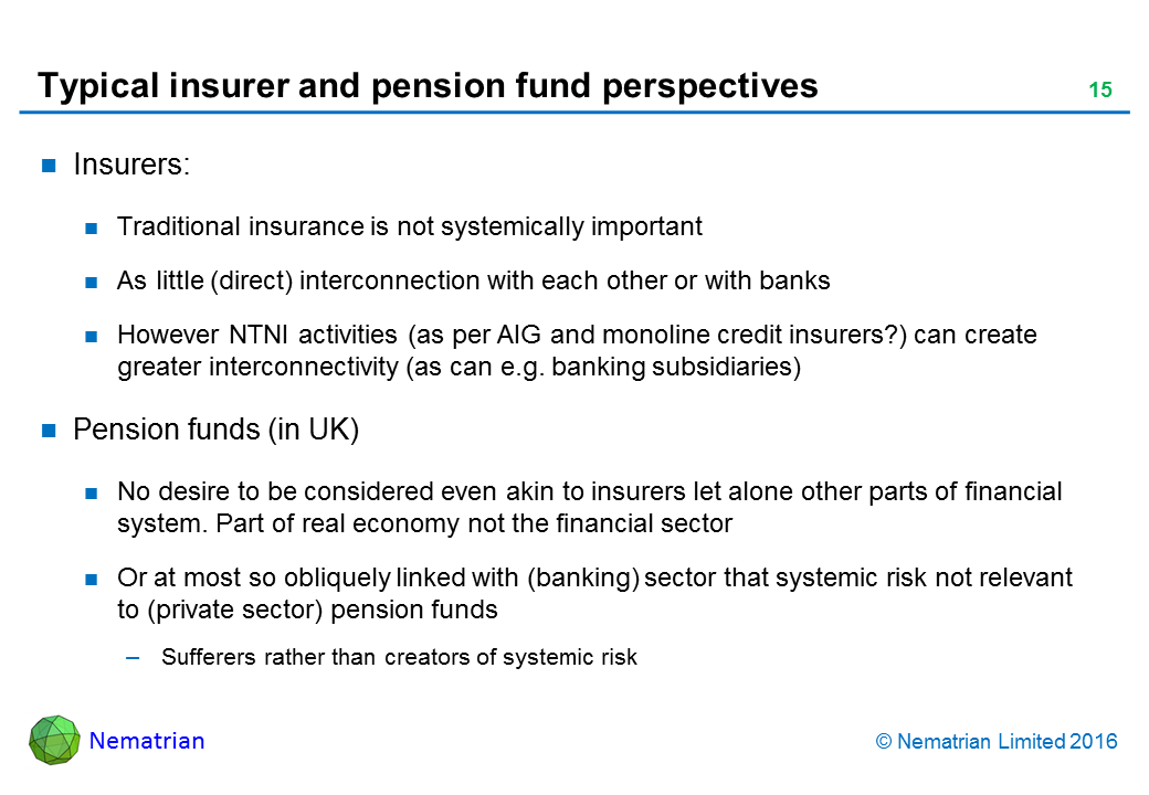 Bullet points include: Insurers: Traditional insurance is not systemically important As little (direct) interconnection with each other or with banks. However NTNI activities (as per AIG and monoline credit insurers?) can create greater interconnectivity (as can e.g. banking subsidiaries). Pension funds (in UK): No desire to be considered even akin to insurers let alone other parts of financial system. Part of real economy not the financial sector. Or at most so obliquely linked with (banking) sector that systemic risk not relevant to (private sector) pension funds. Sufferers rather than creators of systemic risk