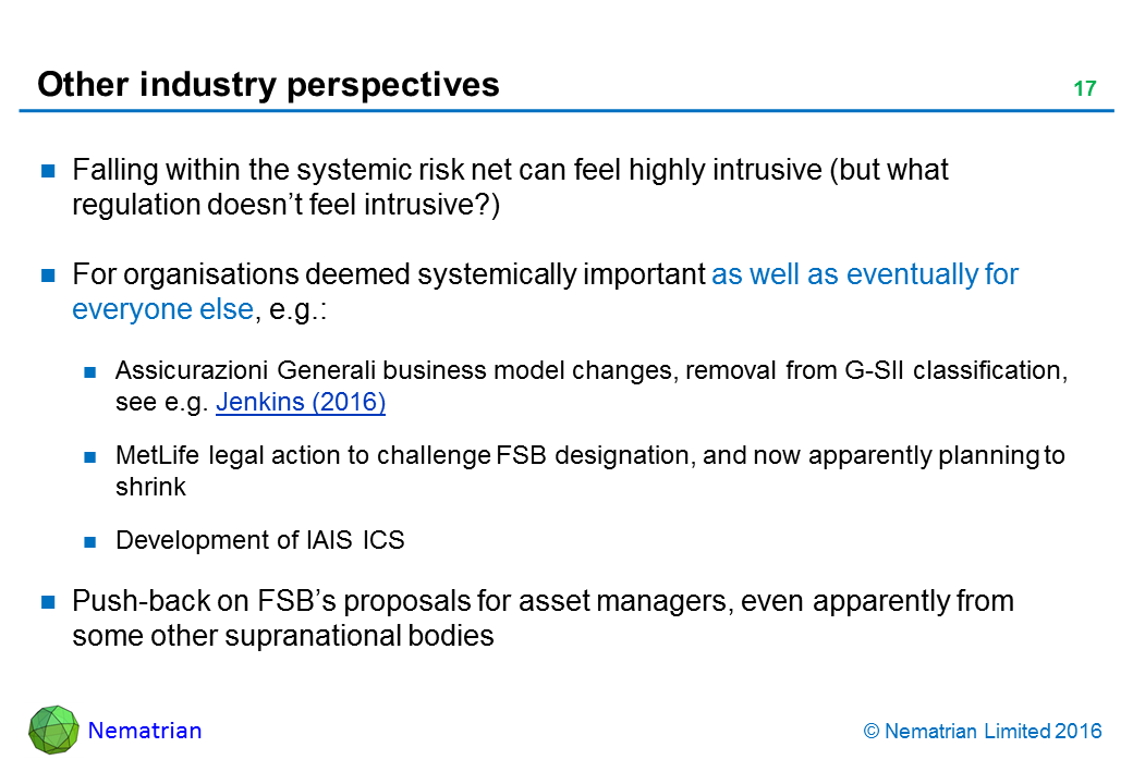 Bullet points include: Falling within the systemic risk net can feel highly intrusive (but what regulation doesn’t feel intrusive?). For organisations deemed systemically important as well as eventually for everyone else, e.g.: Assicurazioni Generali business model changes, removal from G-SII classification, see e.g. Jenkins (2016). MetLife legal action to challenge FSB designation, and now apparently planning to shrink. Development of IAIS ICS. Push-back on FSB’s proposals for asset managers, even apparently from some other supranational bodies