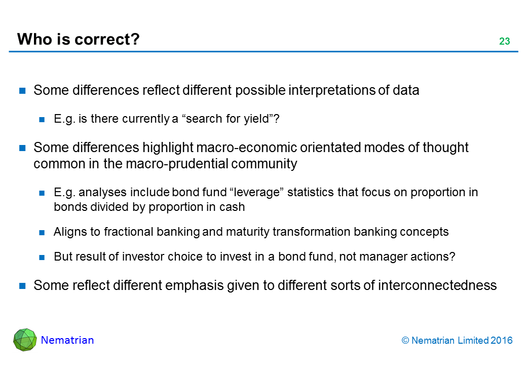 Bullet points include: Some differences reflect different possible interpretations of data. E.g. is there currently a “search for yield”? Some differences highlight macro-economic orientated modes of thought common in the macro-prudential community. E.g. analyses include bond fund “leverage” statistics that focus on proportion in bonds divided by proportion in cash. Aligns to fractional banking and maturity transformation banking concepts. But result of investor choice to invest in a bond fund, not manager actions? Some reflect different emphasis given to different sorts of interconnectedness