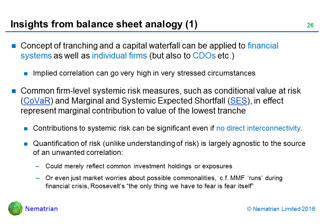 Bullet points include: Concept of tranching and a capital waterfall can be applied to financial systems as well as individual firms (but also to CDOs etc.). Implied correlation can go very high in very stressed circumstances. Common firm-level systemic risk measures, such as conditional value at risk (CoVaR) and Marginal and Systemic Expected Shortfall (SES), in effect represent marginal contribution to value of the lowest tranche. Contributions to systemic risk can be significant even if no direct interconnectivity. Quantification of risk (unlike understanding of risk) is largely agnostic to the source of an unwanted correlation: Could merely reflect common investment holdings or exposures. Or even just market worries about possible commonalities, c.f. MMF ‘runs’ during financial crisis, Roosevelt’s “the only thing we have to fear is fear itself”