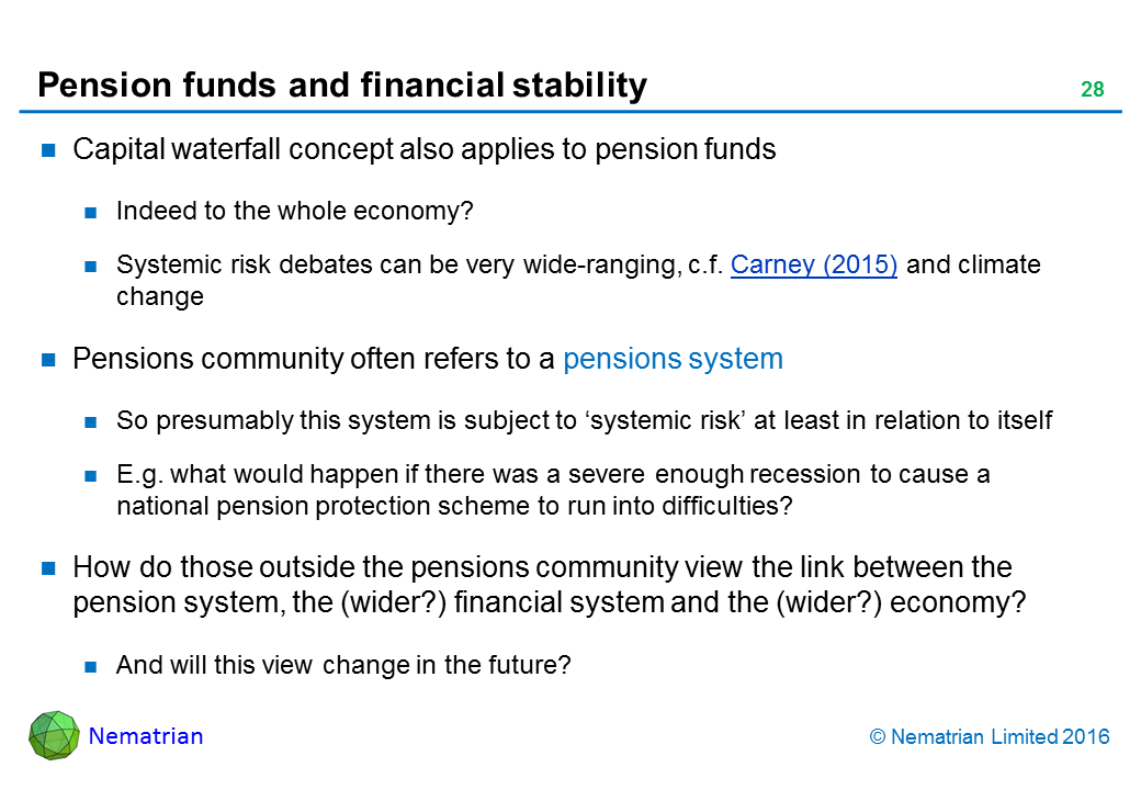 Bullet points include: Capital waterfall concept also applies to pension funds. Indeed to the whole economy? Systemic risk debates can be very wide-ranging, c.f. Carney (2015) and climate change. Pensions community often refers to a pensions system. So presumably this system is subject to ‘systemic risk’ at least in relation to itself. E.g. what would happen if there was a severe enough recession to cause a national pension protection scheme to run into difficulties? How do those outside the pensions community view the link between the pension system, the (wider?) financial system and the (wider?) economy? And will this view change in the future?