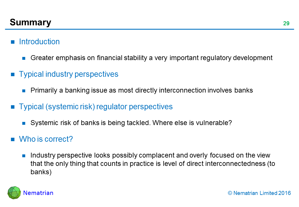 Bullet points include: Introduction. Greater emphasis on financial stability a very important regulatory development. Typical industry perspectives. Primarily a banking issue as most directly interconnection involves banks. Typical (systemic risk) regulator perspectives. Systemic risk of banks is being tackled. Where else is vulnerable? Who is correct? Industry perspective looks possibly complacent and overly focused on the view that the only thing that counts in practice is level of direct interconnectedness (to banks)