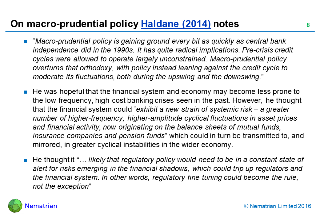 Bullet points include: “Macro-prudential policy is gaining ground every bit as quickly as central bank independence did in the 1990s. It has quite radical implications. Pre-crisis credit cycles were allowed to operate largely unconstrained. Macro-prudential policy overturns that orthodoxy, with policy instead leaning against the credit cycle to moderate its fluctuations, both during the upswing and the downswing.” He was hopeful that the financial system and economy may become less prone to the low-frequency, high-cost banking crises seen in the past. However, he thought that the financial system could “exhibit a new strain of systemic risk – a greater number of higher-frequency, higher-amplitude cyclical fluctuations in asset prices and financial activity, now originating on the balance sheets of mutual funds, insurance companies and pension funds” which could in turn be transmitted to, and mirrored, in greater cyclical instabilities in the wider economy. He thought it “… likely that regulatory policy would need to be in a constant state of alert for risks emerging in the financial shadows, which could trip up regulators and the financial system. In other words, regulatory fine-tuning could become the rule, not the exception”