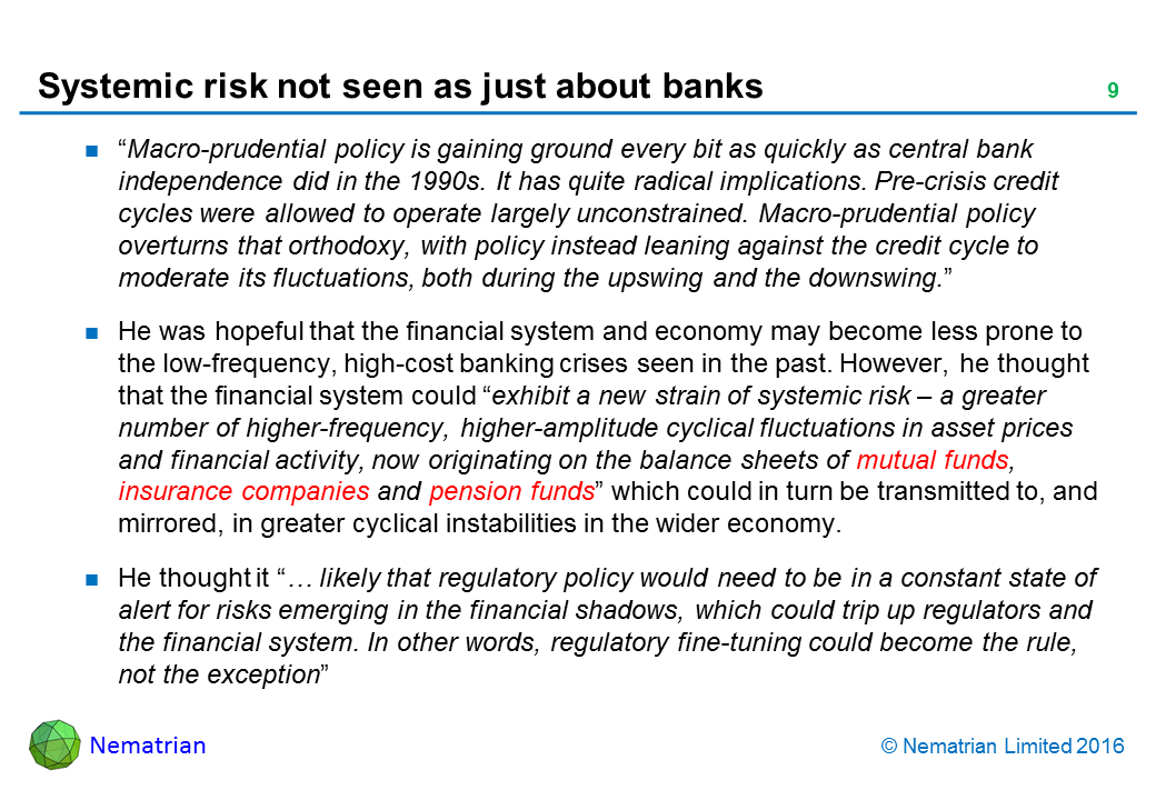 Bullet points include: “Macro-prudential policy is gaining ground every bit as quickly as central bank independence did in the 1990s. It has quite radical implications. Pre-crisis credit cycles were allowed to operate largely unconstrained. Macro-prudential policy overturns that orthodoxy, with policy instead leaning against the credit cycle to moderate its fluctuations, both during the upswing and the downswing.” He was hopeful that the financial system and economy may become less prone to the low-frequency, high-cost banking crises seen in the past. However, he thought that the financial system could “exhibit a new strain of systemic risk – a greater number of higher-frequency, higher-amplitude cyclical fluctuations in asset prices and financial activity, now originating on the balance sheets of mutual funds, insurance companies and pension funds” which could in turn be transmitted to, and mirrored, in greater cyclical instabilities in the wider economy. He thought it “… likely that regulatory policy would need to be in a constant state of alert for risks emerging in the financial shadows, which could trip up regulators and the financial system. In other words, regulatory fine-tuning could become the rule, not the exception”