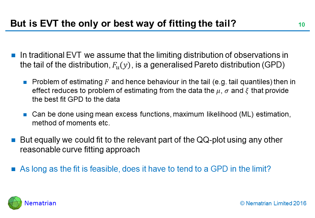 Bullet points include: In traditional EVT we assume that the limiting distribution of observations in the tail of the distribution is a generalised Pareto distribution (GPD). Problem of estimating distribution and hence behaviour in the tail (e.g. tail quantiles) then in effect reduces to problem of estimating from the data the parameters that provide the best fit GPD to the data. Can be done using mean excess functions, maximum likelihood (ML) estimation, method of moments etc. But equally we could fit to the relevant part of the QQ-plot using any other reasonable curve fitting approach. As long as the fit is feasible, does it have to tend to a GPD in the limit?