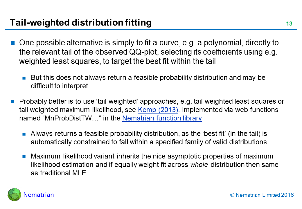 Bullet points include: One possible alternative is simply to fit a curve, e.g. a polynomial, directly to the relevant tail of the observed QQ-plot, selecting its coefficients using e.g. weighted least squares, to target the best fit within the tail. But this does not always return a feasible probability distribution and may be difficult to interpret. Probably better is to use ‘tail weighted’ approaches, e.g. tail weighted least squares or tail weighted maximum likelihood, see Kemp (2013). Implemented via web functions named “MnProbDistTW…” in the Nematrian function library. Always returns a feasible probability distribution, as the ‘best fit’ (in the tail) is automatically constrained to fall within a specified family of valid distributions. Maximum likelihood variant inherits the nice asymptotic properties of maximum likelihood estimation and if equally weight fit across whole distribution then same as traditional MLE