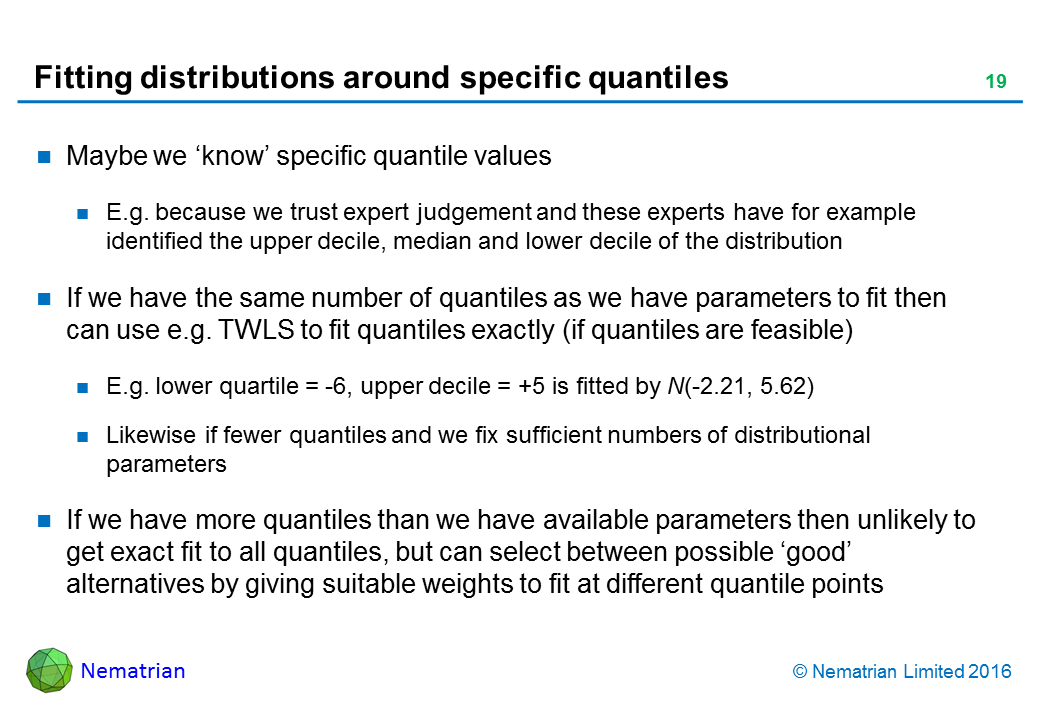 Bullet points include: Maybe we ‘know’ specific quantile values. E.g. because we trust expert judgement and these experts have for example identified the upper decile, median and lower decile of the distribution. If we have the same number of quantiles as we have parameters to fit then can use e.g. TWLS to fit quantiles exactly (if quantiles are feasible). E.g. lower quartile = -6, upper decile = +5 is fitted by N(-2.21, 5.62). Likewise if fewer quantiles and we fix sufficient numbers of distributional parameters. If we have more quantiles than we have available parameters then unlikely to get exact fit to all quantiles, but can select between possible ‘good’ alternatives by giving suitable weights to fit at different quantile points