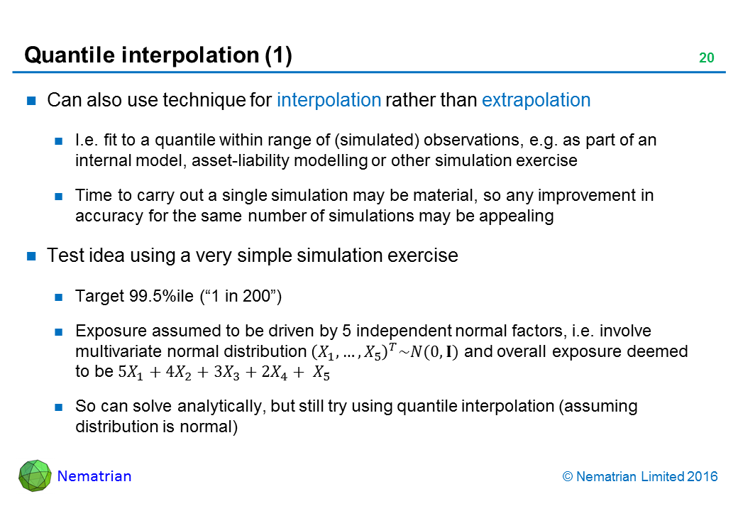 Bullet points include: Can also use technique for interpolation rather than extrapolation. I.e. fit to a quantile within range of (simulated) observations, e.g. as part of an internal model, asset-liability modelling or other simulation exercise. Time to carry out a single simulation may be material, so any improvement in accuracy for the same number of simulations may be appealing. Test idea using a very simple simulation exercise. Target 99.5%ile (“1 in 200”). Exposure assumed to be driven by 5 independent normal factors, i.e. involve multivariate normal distribution and overall exposure deemed to be. So can solve analytically, but still try using quantile interpolation (assuming distribution is normal)