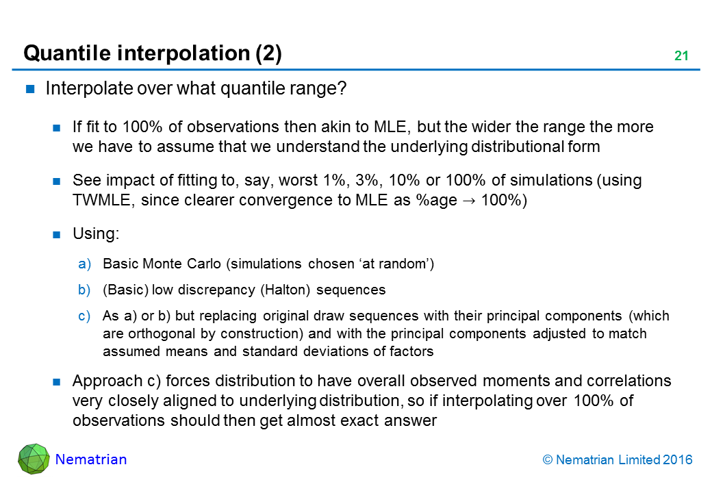 Bullet points include: Interpolate over what quantile range? If fit to 100% of observations then akin to MLE, but the wider the range the more we have to assume that we understand the underlying distributional form. See impact of fitting to, say, worst 1%, 3%, 10% or 100% of simulations (using TWMLE, since clearer convergence to MLE as %age tends to 100%). Using: a) Basic Monte Carlo (simulations chosen ‘at random’). b) (Basic) low discrepancy (Halton) sequences. As a) or b) but replacing original draw sequences with their principal components (which are orthogonal by construction) and with the principal components adjusted to match assumed means and standard deviations of factors. Approach c) forces distribution to have overall observed moments and correlations very closely aligned to underlying distribution, so if interpolating over 100% of observations should then get almost exact answer