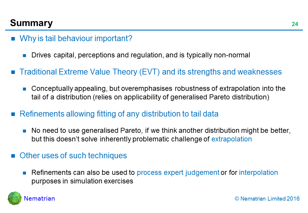 Bullet points include: Why is tail behaviour important? Drives capital, perceptions and regulation, and is typically non-normal. Traditional Extreme Value Theory (EVT) and its strengths and weaknesses. Conceptually appealing, but overemphasises robustness of extrapolation into the tail of a distribution (relies on applicability of generalised Pareto distribution). Refinements allowing fitting of any distribution to tail data. No need to use generalised Pareto, if we think another distribution might be better, but this doesn’t solve inherently problematic challenge of extrapolation. Other uses of such techniques. Refinements can also be used to process expert judgement or for interpolation purposes in simulation exercises