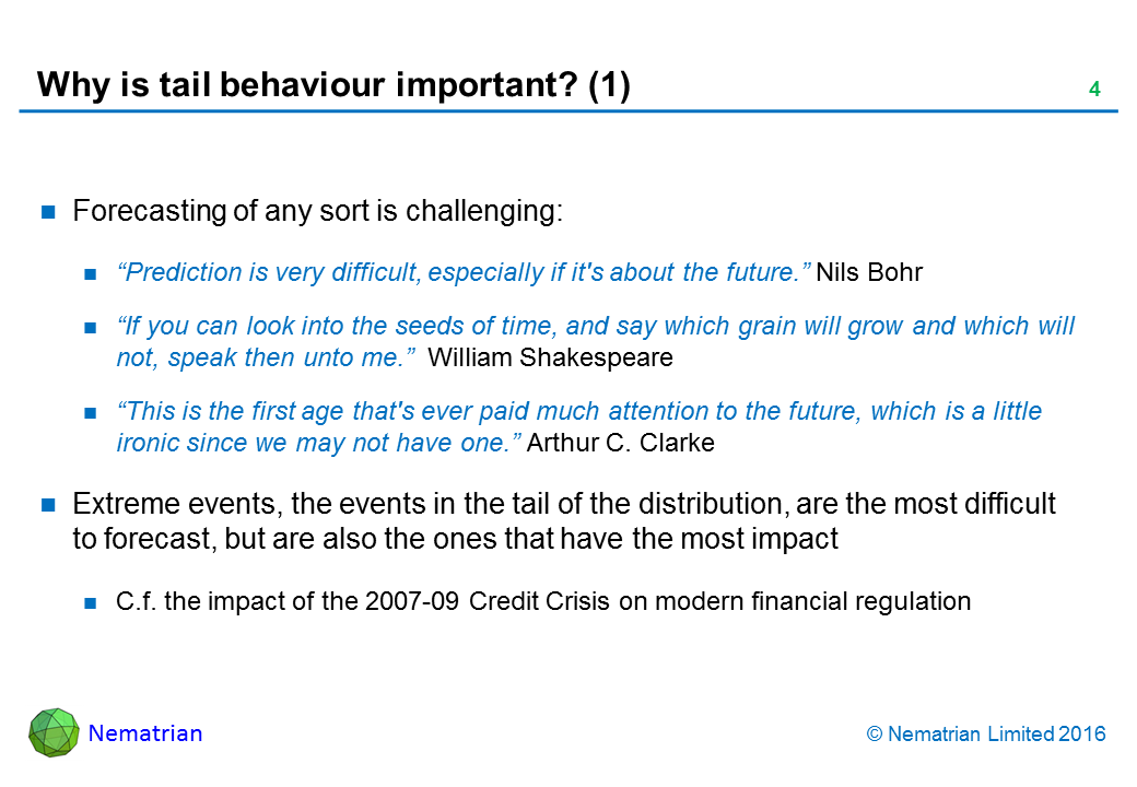 Bullet points include: Forecasting of any sort is challenging: “Prediction is very difficult, especially if it's about the future.” Nils Bohr. “If you can look into the seeds of time, and say which grain will grow and which will not, speak then unto me.”  William Shakespeare. “This is the first age that's ever paid much attention to the future, which is a little ironic since we may not have one.” Arthur C. Clarke. Extreme events, the events in the tail of the distribution, are the most difficult to forecast, but are also the ones that have the most impact. C.f. the impact of the 2007-09 Credit Crisis on modern financial regulation
