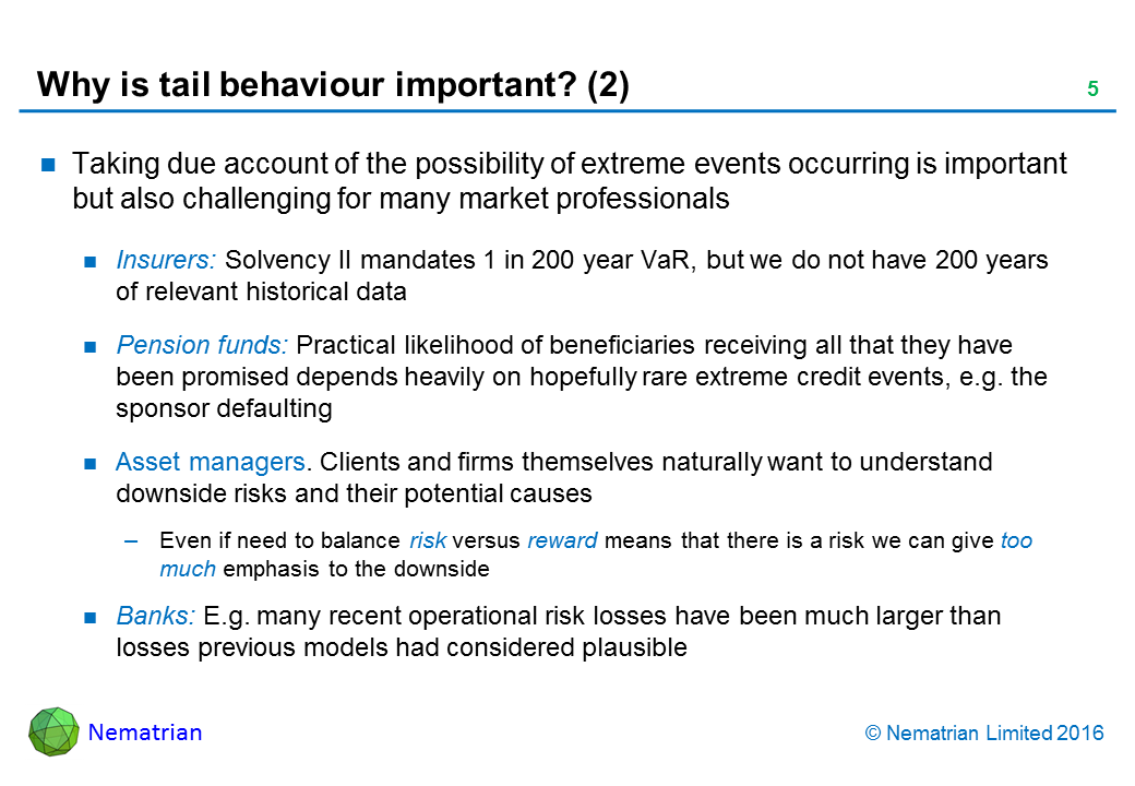 Bullet points include: Taking due account of the possibility of extreme events occurring is important but also challenging for many market professionals. Insurers: Solvency II mandates 1 in 200 year VaR, but we do not have 200 years of relevant historical data. Pension funds: Practical likelihood of beneficiaries receiving all that they have been promised depends heavily on hopefully rare extreme credit events, e.g. the sponsor defaulting. Asset managers. Clients and firms themselves naturally want to understand downside risks and their potential causes. Even if need to balance risk versus reward means that there is a risk we can give too much emphasis to the downside. Banks: E.g. many recent operational risk losses have been much larger than losses previous models had considered plausible