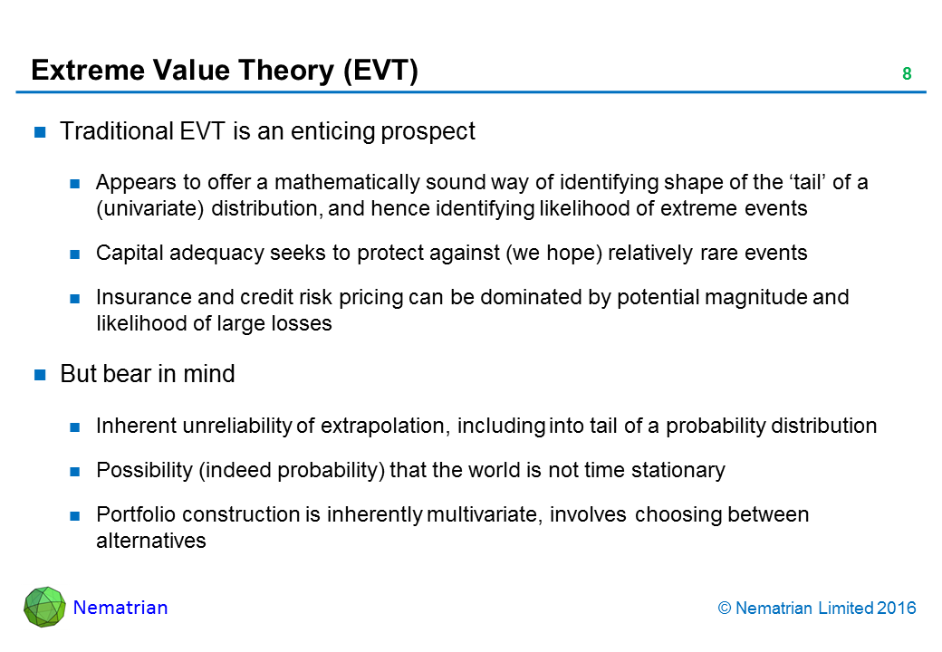 Bullet points include: Traditional EVT is an enticing prospect. Appears to offer a mathematically sound way of identifying shape of the ‘tail’ of a (univariate) distribution, and hence identifying likelihood of extreme events. Capital adequacy seeks to protect against (we hope) relatively rare events. Insurance and credit risk pricing can be dominated by potential magnitude and likelihood of large losses. But bear in mind: Inherent unreliability of extrapolation, including into tail of a probability distribution, Possibility (indeed probability) that the world is not time stationary, Portfolio construction is inherently multivariate, involves choosing between alternatives