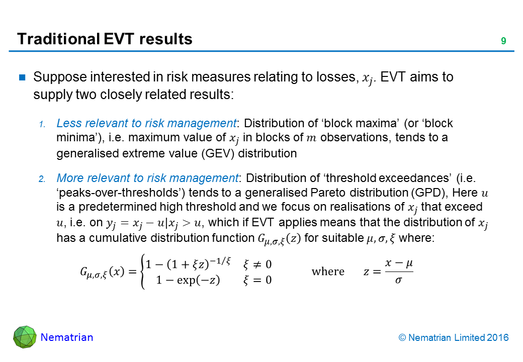 Bullet points include: Suppose interested in risk measures relating to losses. EVT aims to supply two closely related results: Less relevant to risk management: Distribution of ‘block maxima’ (or ‘block minima’), i.e. maximum value in blocks of observations, tends to a generalised extreme value (GEV) distribution. More relevant to risk management: Distribution of ‘threshold exceedances’ (i.e. ‘peaks-over-thresholds’) tends to a generalised Pareto distribution (GPD), Here u is a predetermined high threshold and we focus on realisations that exceed u, which if EVT applies means that their distribution has a suitable cumulative distribution function