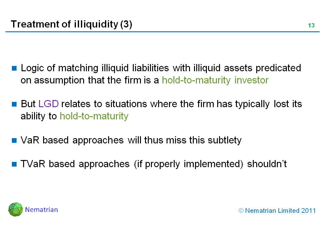 Bullet points include: Logic of matching illiquid liabilities with illiquid assets predicated on assumption that the firm is a hold-to-maturity investor. But LGD relates to situations where the firm has typically lost its ability to hold-to-maturity. VaR based approaches will thus miss this subtlety. TVaR based approaches (if properly implemented) shouldn’t