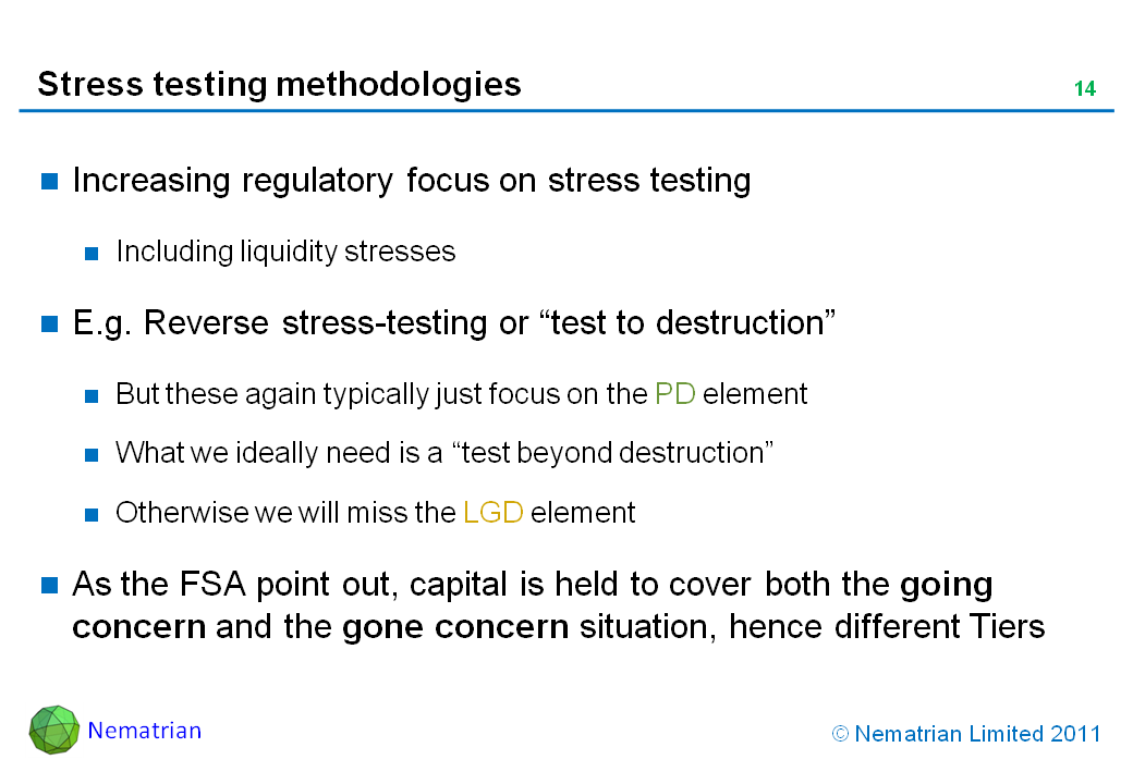 Bullet points include: Increasing regulatory focus on stress testing. Including liquidity stresses. E.g. Reverse stress-testing or “test to destruction”. But these again typically just focus on the PD element. What we ideally need is a “test beyond destruction”. Otherwise we will miss the LGD element. As the FSA point out, capital is held to cover both the going concern and the gone concern situation, hence different Tiers