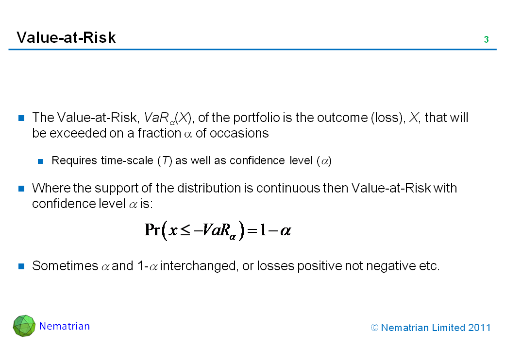 Bullet points include: The Value-at-Risk, VaR alpha(X), of the portfolio is the outcome (loss), X, that will be exceeded on a fraction alpha of occasions. Requires time-scale (T) as well as confidence level (alpha). Where the support of the distribution is continuous then Value-at-Risk with confidence level alpha is: Sometimes alpha and 1-alpha interchanged, or losses positive not negative etc.