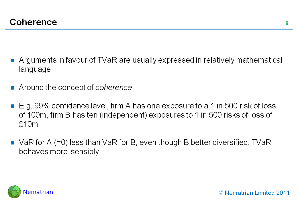 Bullet points include: Arguments in favour of TVaR are usually expressed in relatively mathematical language. Around the concept of coherence. E.g. 99% confidence level, firm A has one exposure to a 1 in 500 risk of loss of 100m, firm B has ten (independent) exposures to 1 in 500 risks of loss of £10m. VaR for A (=0) less than VaR for B, even though B better diversified. TVaR behaves more ‘sensibly’