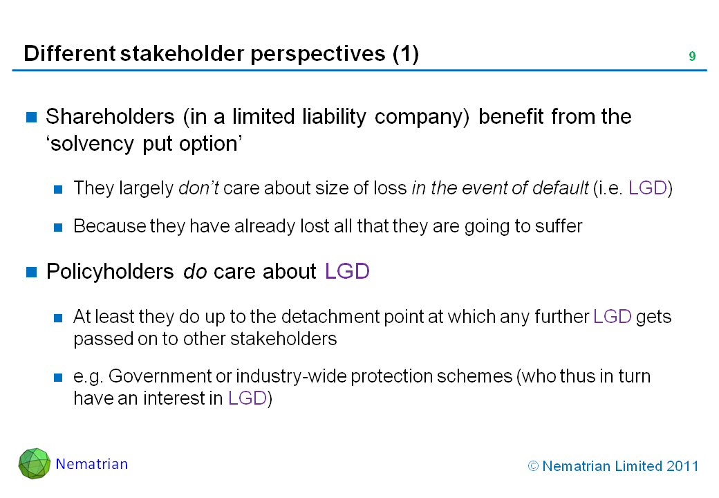 Bullet points include: Shareholders (in a limited liability company) benefit from the ‘solvency put option’. They largely don’t care about size of loss in the event of default (i.e. LGD). Because they have already lost all that they are going to suffer. Policyholders do care about LGD. At least they do up to the detachment point at which any further LGD gets passed on to other stakeholders. e.g. Government or industry-wide protection schemes (who thus in turn have an interest in LGD)