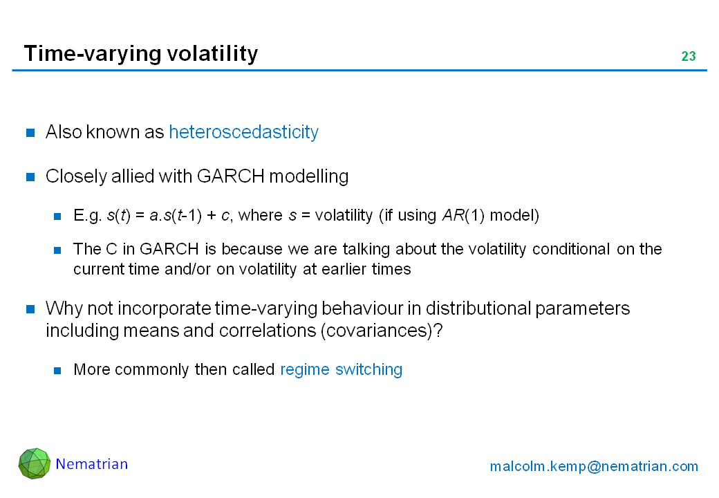 Bullet points include: Also known as heteroscedasticity. Closely allied with GARCH modelling. E.g. s(t) = a.s(t-1) + c, where s = volatility (if using AR(1) model). The C in GARCH is because we are talking about the volatility conditional on the current time and/or on volatility at earlier times. Why not incorporate time-varying behaviour in distributional parameters including means and correlations (covariances)? More commonly then called regime switching