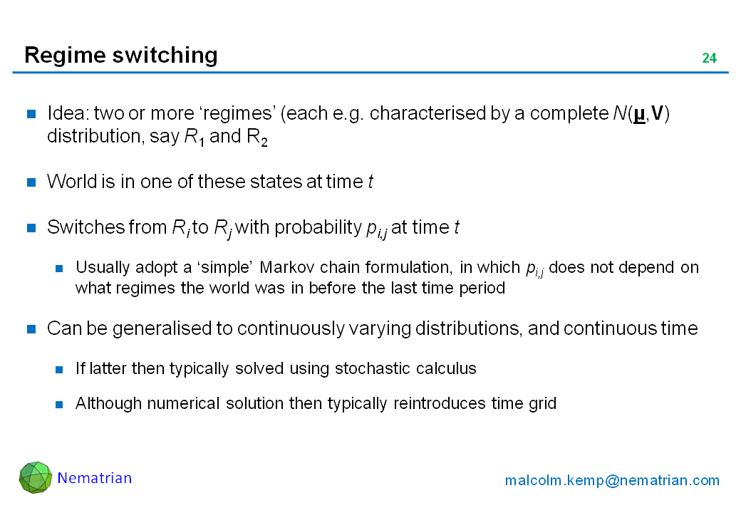 Bullet points include: Idea: two or more ‘regimes’ (each e.g. characterised by a complete N(µ,V) distribution, say R1 and R2. World is in one of these states at time t. Switches from Ri to Rj with probability pi,j at time t. Usually adopt a ‘simple’ Markov chain formulation, in which pi,j does not depend on what regimes the world was in before the last time period. Can be generalised to continuously varying distributions, and continuous time. If latter then typically solved using stochastic calculus. Although numerical solution then typically reintroduces time grid