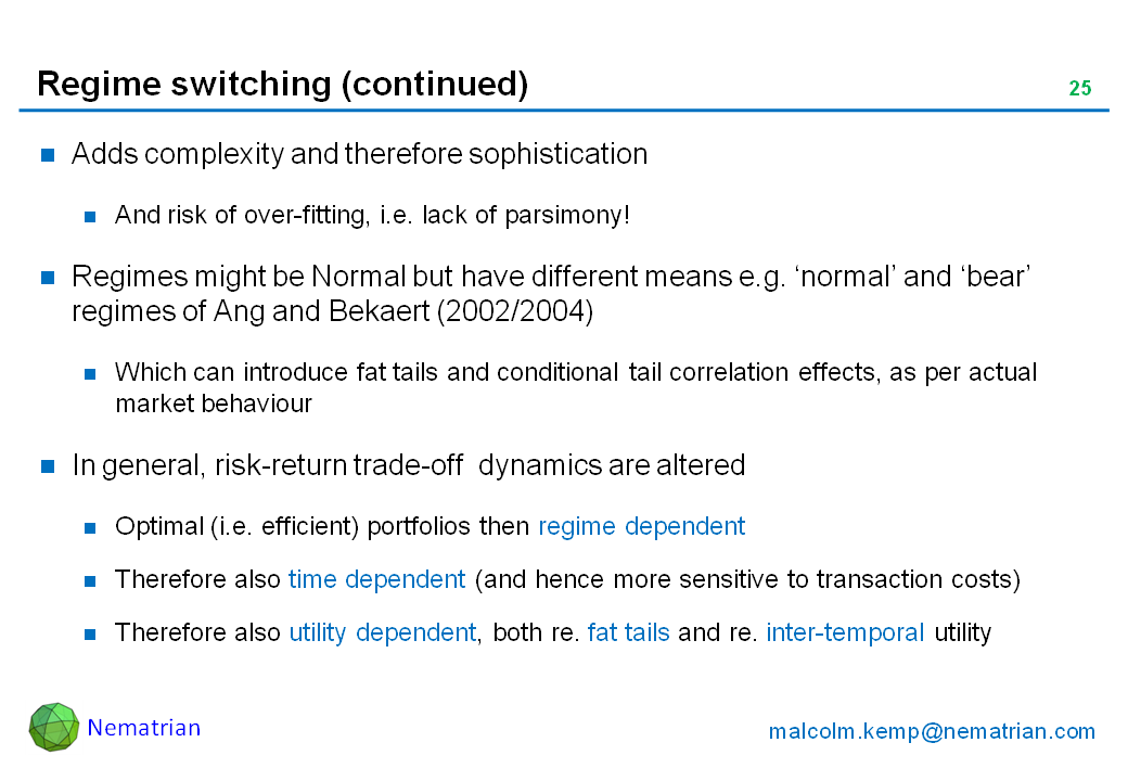 Bullet points include: Adds complexity and therefore sophistication. And risk of over-fitting, i.e. lack of parsimony! Regimes might be Normal but have different means e.g. ‘normal’ and ‘bear’ regimes of Ang and Bekaert (2002/2004). Which can introduce fat tails and conditional tail correlation effects, as per actual market behaviour. In general, risk-return trade-off  dynamics are altered. Optimal (i.e. efficient) portfolios then regime dependent. Therefore also time dependent (and hence more sensitive to transaction costs). Therefore also utility dependent, both re. fat tails and re. inter-temporal utility