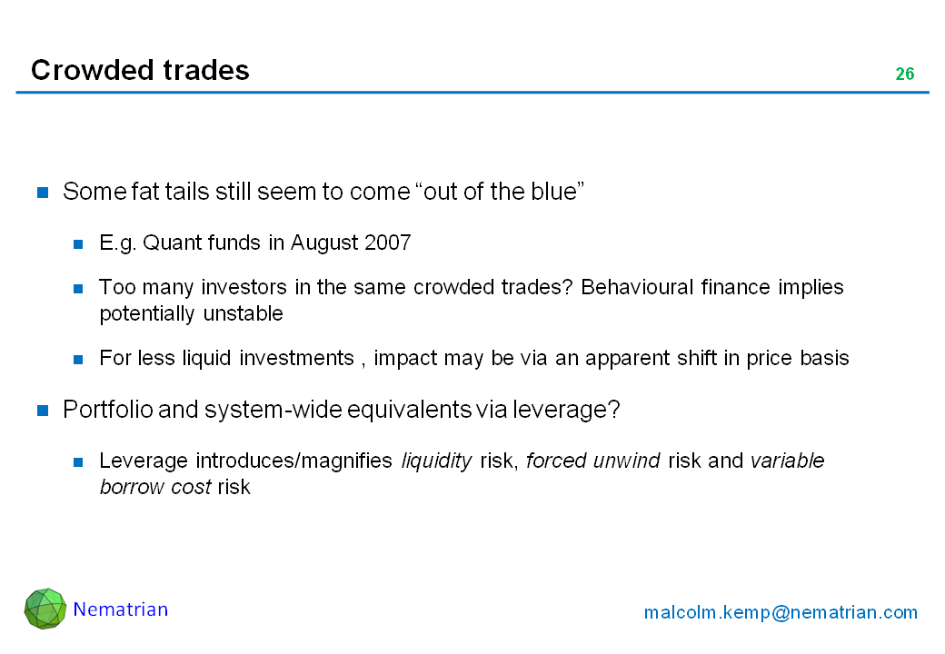 Bullet points include: Some fat tails still seem to come “out of the blue”. E.g. Quant funds in August 2007. Too many investors in the same crowded trades? Behavioural finance implies potentially unstable. For less liquid investments , impact may be via an apparent shift in price basis. Portfolio and system-wide equivalents via leverage? Leverage introduces/magnifies liquidity risk, forced unwind risk and variable borrow cost risk