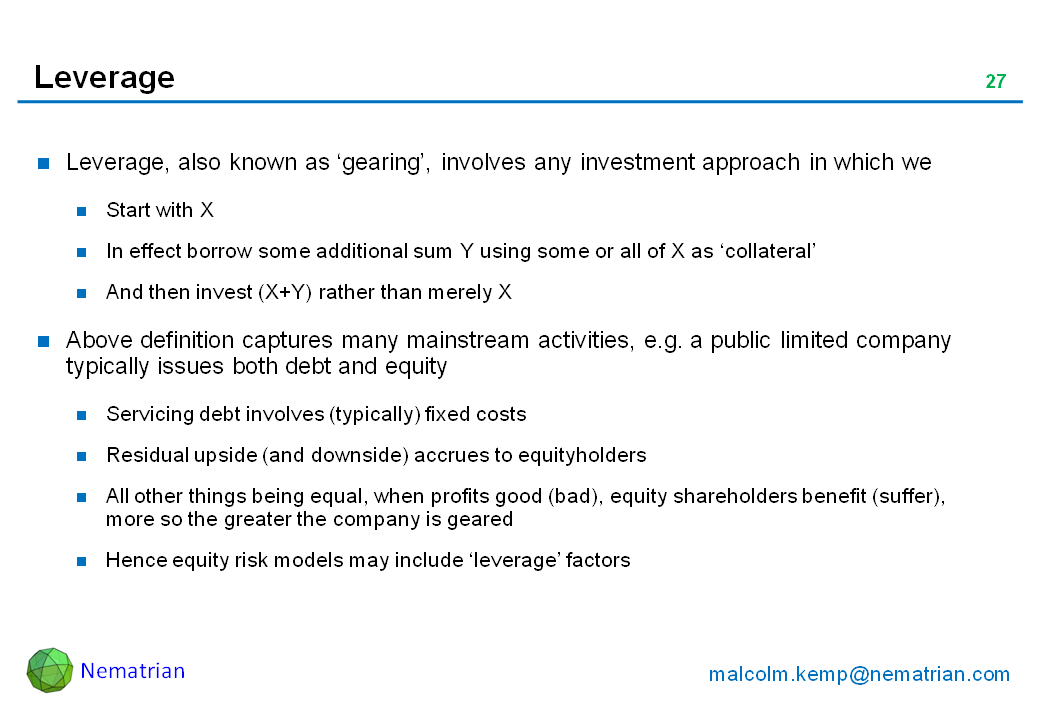 Bullet points include: Leverage, also known as ‘gearing’, involves any investment approach in which we Start with X. In effect borrow some additional sum Y using some or all of X as ‘collateral’. And then invest (X+Y) rather than merely X. Above definition captures many mainstream activities, e.g. a public limited company typically issues both debt and equity. Servicing debt involves (typically) fixed costs. Residual upside (and downside) accrues to equityholders. All other things being equal, when profits good (bad), equity shareholders benefit (suffer), more so the greater the company is geared. Hence equity risk models may include ‘leverage’ factors