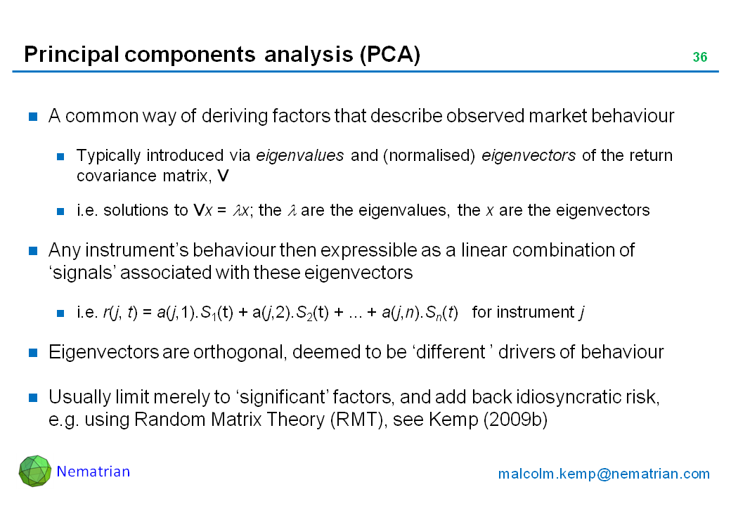 Bullet points include: A common way of deriving factors that describe observed market behaviour. Typically introduced via eigenvalues and (normalised) eigenvectors of the return covariance matrix, V. i.e. solutions to Vx = lambda x; the lambda are the eigenvalues, the x are the eigenvectors. Any instrument’s behaviour then expressible as a linear combination of ‘signals’ associated with these eigenvectors. i.e. r(j, t) = a(j,1).S1(t) + a(j,2).S2(t) + ... + a(j,n).Sn(t)   for instrument j. Eigenvectors are orthogonal, deemed to be ‘different ’ drivers of behaviour. Usually limit merely to ‘significant’ factors, and add back idiosyncratic risk, e.g. using Random Matrix Theory (RMT), see Kemp (2009b)