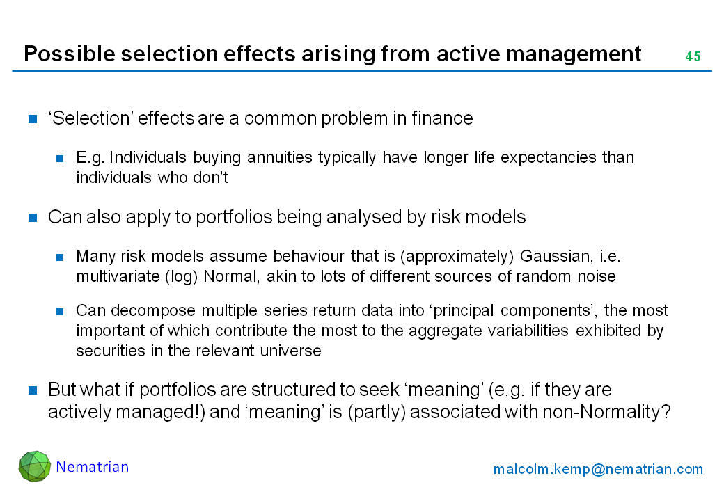 Bullet points include: ‘Selection’ effects are a common problem in finance. E.g. Individuals buying annuities typically have longer life expectancies than individuals who don’t. Can also apply to portfolios being analysed by risk models. Many risk models assume behaviour that is (approximately) Gaussian, i.e. multivariate (log) Normal, akin to lots of different sources of random noise. Can decompose multiple series return data into ‘principal components’, the most important of which contribute the most to the aggregate variabilities exhibited by securities in the relevant universe. But what if portfolios are structured to seek ‘meaning’ (e.g. if they are actively managed!) and ‘meaning’ is (partly) associated with non-Normality?