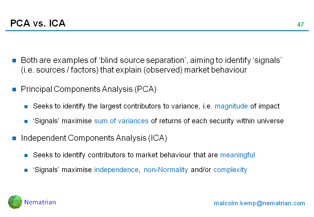 Bullet points include: Both are examples of ‘blind source separation’, aiming to identify ‘signals’ (i.e. sources / factors) that explain (observed) market behaviour. Principal Components Analysis (PCA). Seeks to identify the largest contributors to variance, i.e. magnitude of impact. ‘Signals’ maximise sum of variances of returns of each security within universe. Independent Components Analysis (ICA). Seeks to identify contributors to market behaviour that are meaningful. ‘Signals’ maximise independence, non-Normality and/or complexity