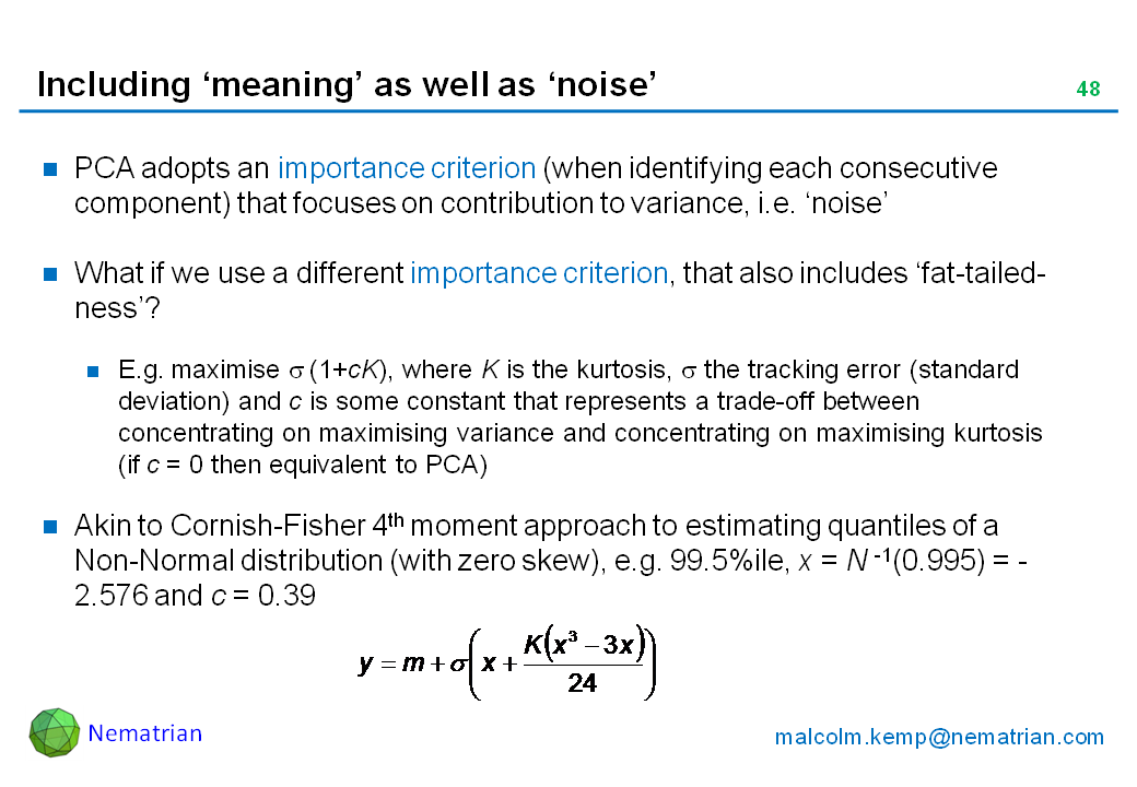 Bullet points include: PCA adopts an importance criterion (when identifying each consecutive component) that focuses on contribution to variance, i.e. ‘noise’. What if we use a different importance criterion, that also includes ‘fat-tailed-ness’? E.g. maximise sigma (1+cK), where K is the kurtosis, sigma the tracking error (standard deviation) and c is some constant that represents a trade-off between concentrating on maximising variance and concentrating on maximising kurtosis (if c = 0 then equivalent to PCA). Akin to Cornish-Fisher 4th moment approach to estimating quantiles of a Non-Normal distribution (with zero skew), e.g. 99.5%ile, x = N -1(0.995) = - 2.576 and c = 0.39