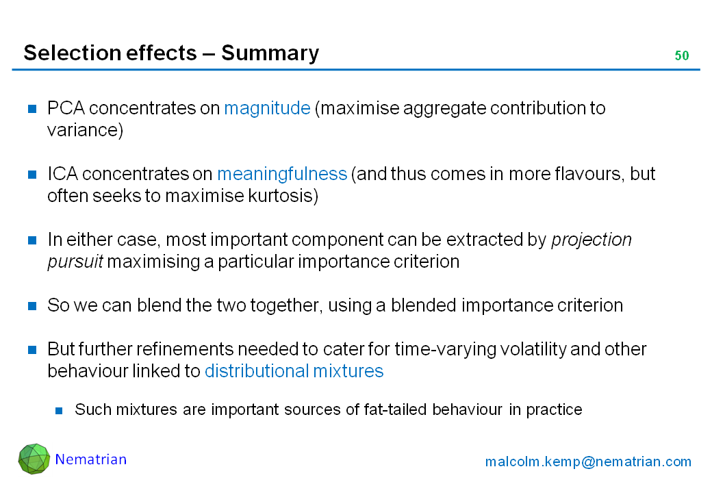 Bullet points include: PCA concentrates on magnitude (maximise aggregate contribution to variance). ICA concentrates on meaningfulness (and thus comes in more flavours, but often seeks to maximise kurtosis). In either case, most important component can be extracted by projection pursuit maximising a particular importance criterion. So we can blend the two together, using a blended importance criterion. But further refinements needed to cater for time-varying volatility and other behaviour linked to distributional mixtures. Such mixtures are important sources of fat-tailed behaviour in practice